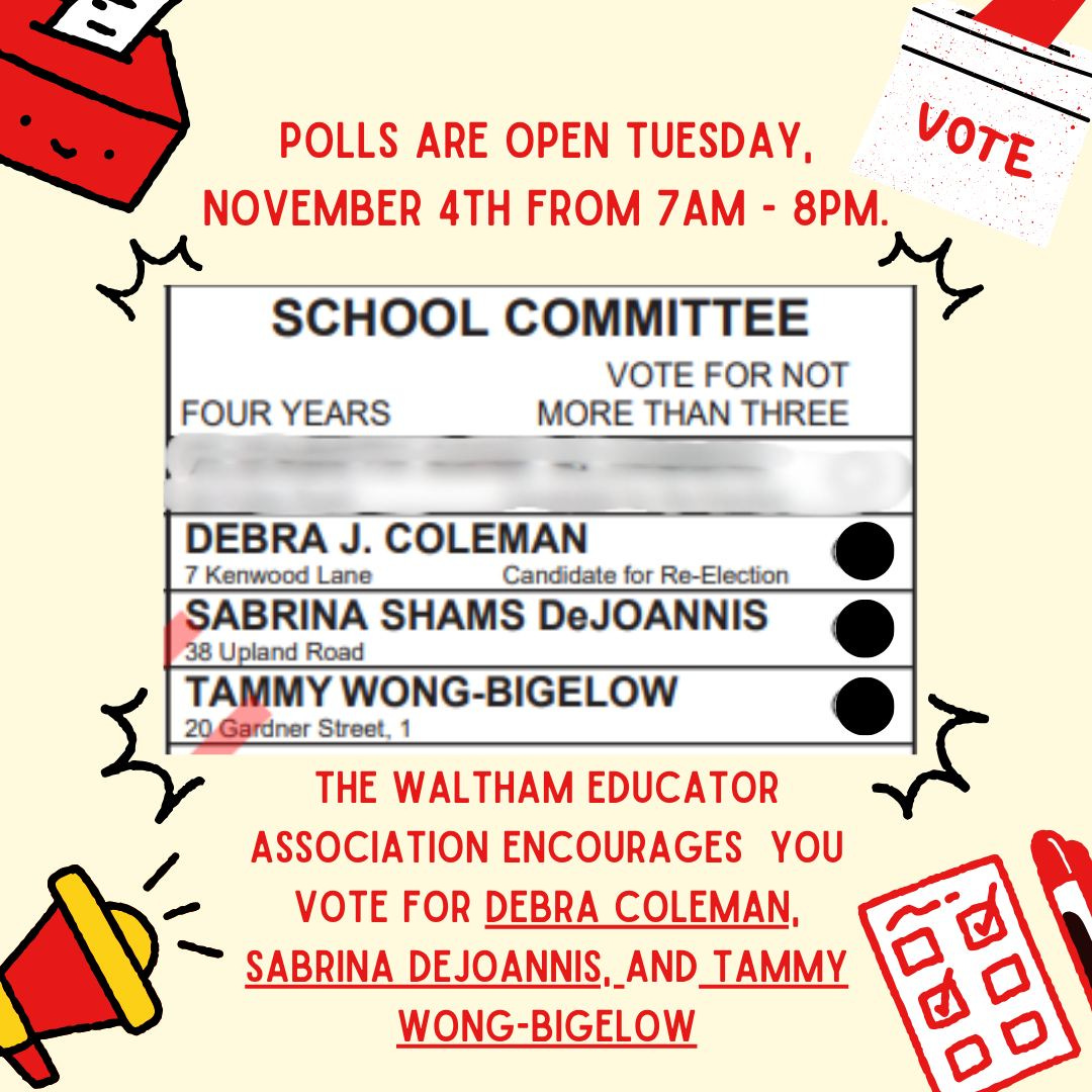 May be an image of text that says 'POLLS ARE OPEN TUESDAY, VOTE NOVEMBER 4TH FROM 7AM- 8PM. FOUR YEARS SCHOOL COMMITTEE VOTE FOR NOT MORE THAN THREE DEBRA J. COLEMAN 7 Kenwood Lane Candidate for Re-Election Re- SABRINA SHAMS DeJOANNIS 38 pland Road TAMMY MYWONG-BIGELOW 20 Gar Gardner Street, THE WALTHAM EDUCATOR ASSOCIATION ENCOURAGES YOU VOTE VOTEFO FOR DEBRA COLEMAN, SABRINA DEJOANNIS,_AN AND TAMMY WONG-BIGELOW'
