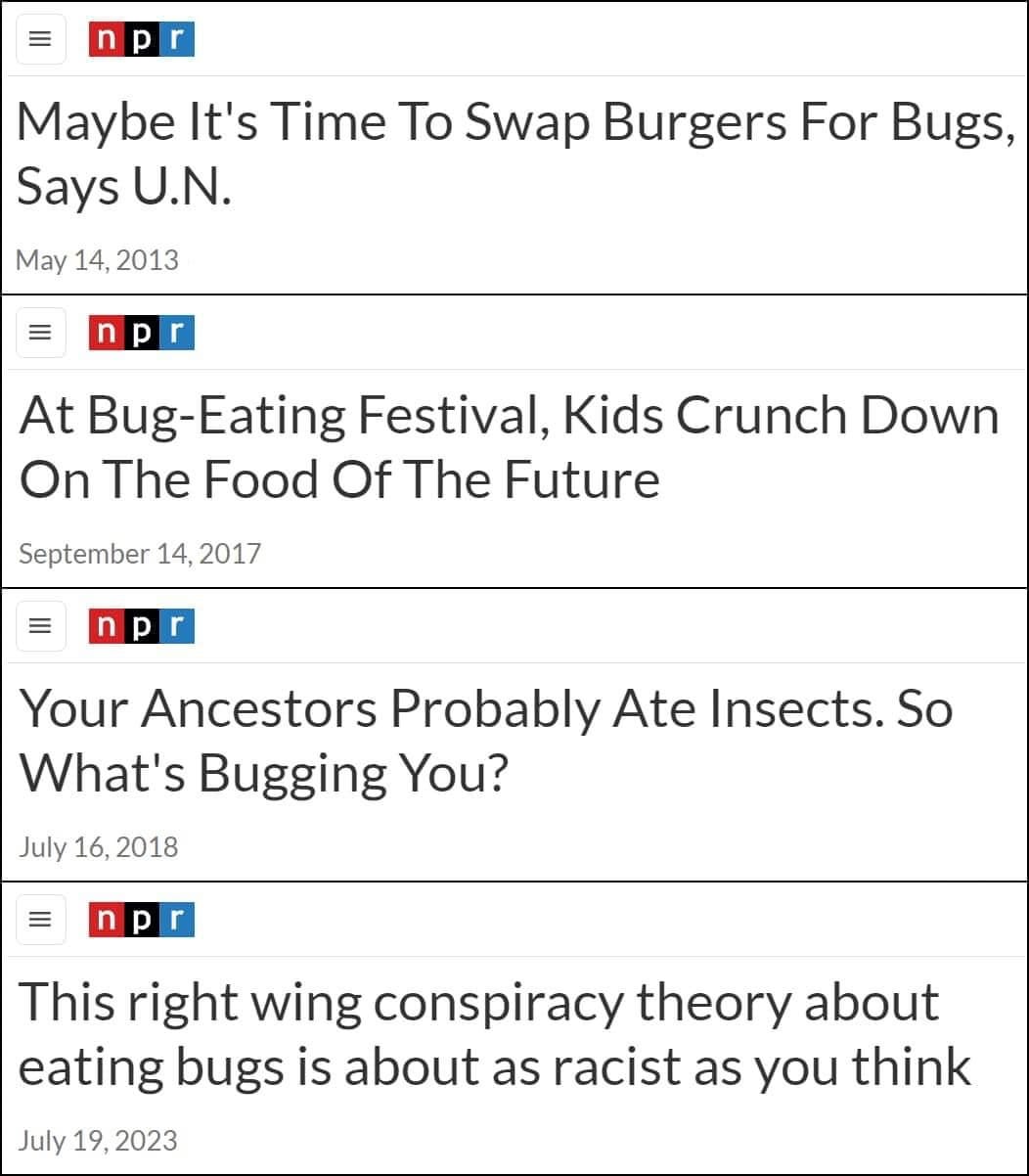 May be an image of text that says 'np p r Maybe It's Time To Swap Burgers For Bugs, Says SaysU.N. U.N. May 14, 2013 n p r At Bug-Eating Festival, Kids Crunch Down On The Food Of The Future September 14, 2017 Your Ancestors Probably Ate Insects. So What's Bugging You? July 16, 2018 n p r This right wing conspiracy theory about eating bugs is about as racist as you think July ly19,2023 19, 2023'