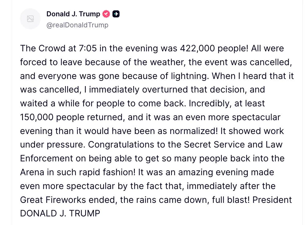 Trump on Truth Social: The Crowd at 7:05 in the evening was 422,000 people! All were forced to leave because of the weather, the event was cancelled, and everyone was gone because of lightning. When I heard that it was cancelled, I immediately overturned that decision, and waited a while for people to come back. Incredibly, at least 150,000 people returned, and it was an even more spectacular evening than it would have been as normalized! It showed work under pressure. Congratulations to the Secret Service and Law Enforcement on being able to get so many people back into the Arena in such rapid fashion! It was an amazing evening made even more spectacular by the fact that, immediately after the Great Fireworks ended, the rains came down, full blast! President DONALD J. TRUMP Trump on Truth Social: The Crowd at 7:05 in the evening was 422,000 people! All were forced to leave because of the weather, the event was cancelled, and everyone was gone because of lightning. When I heard that it was cancelled, I immediately overturned that decision, and waited a while for people to come back. Incredibly, at least 150,000 people returned, and it was an even more spectacular evening than it would have been as normalized! It showed work under pressure. Congratulations to the Secret Service and Law Enforcement on being able to get so many people back into the Arena in such rapid fashion! It was an amazing evening made even more spectacular by the fact that, immediately after the Great Fireworks ended, the rains came down, full blast! President DONALD J. TRUMP