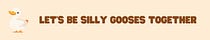 let's be silly gooses together