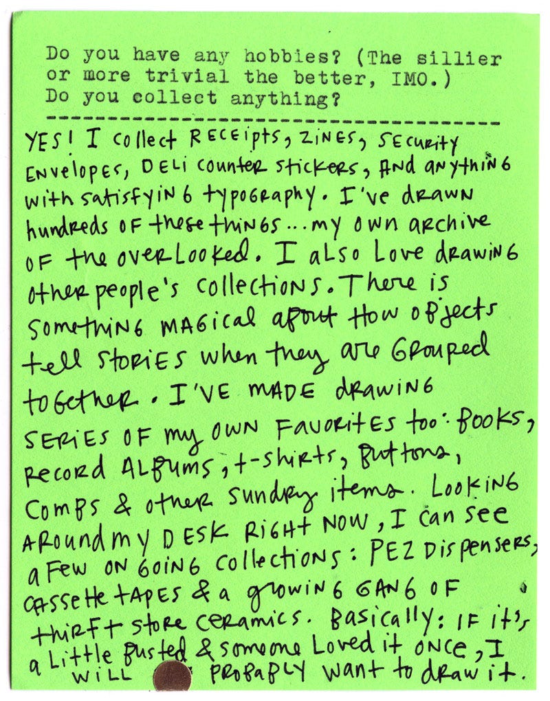 Do you have any hobbies? (The sillier or more trivial the better, IMO.) Do you collect anything?  Yes! I collect receipts, zines, security envelopes, deli counter stickers, and anything with satisfying typography. I’ve drawn hundreds of these things… my own archive of the overlooked. I also love drawing other people’s collections. There is something magical about how objects tell stories when they are grouped together.  I’ve made drawing series of my own favorites too: books, record albums, T-shirts, buttons, comps, and other sundry items. Looking around my desk right now, I can see a few ongoing collections: PEZ dispensers, cassette tapes, and a growing gang of thrift-store ceramics.  Basically: if it’s a little busted and someone loved it once, I probably want to draw it.