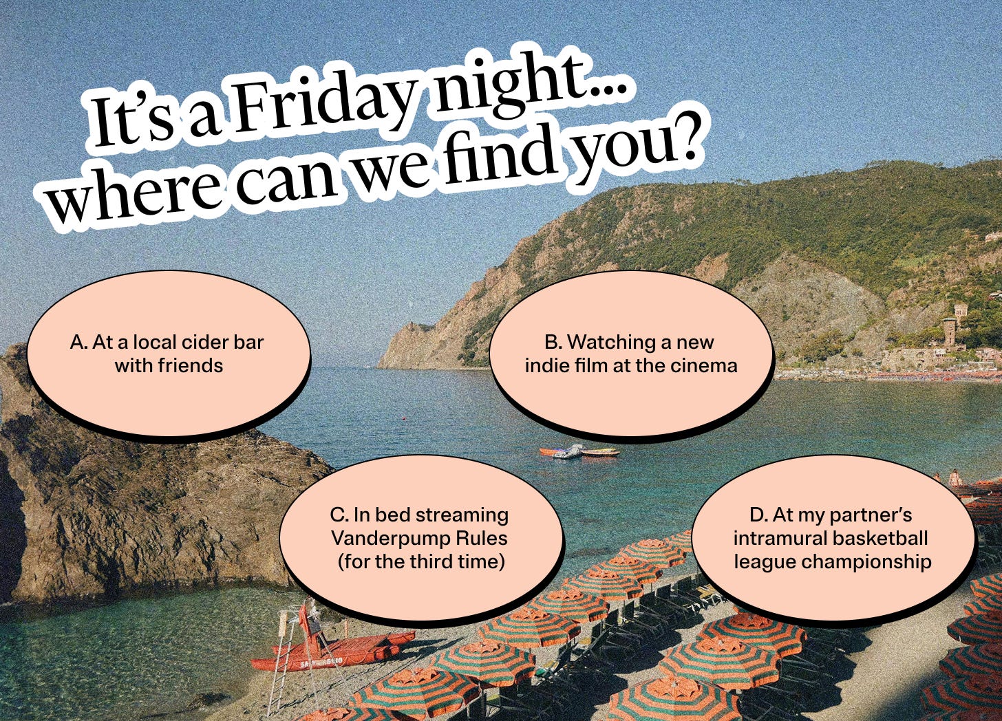 It’s a Friday night… where can we find you? A: At a local cider bar with friends. B: Watching a new indie film at the cinema. C: In bed streaming Vanderpump Rules (for the third time). D: At my partner’s intramural basketball league championship