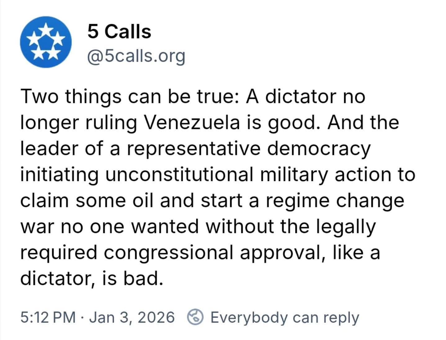 May be an image of text that says '5 Calls @5calls.org Two things can be true: A dictator no Two longer ruling Venezuela is good. And the the leader of a representative democracy initiating unconstitutional military action to to claim some oil and start a regime change start war no one wanted without the legally required congressional approval, like a dictator, is bad. 5:12 PM Jan 3, 2026 Everybody can reply'