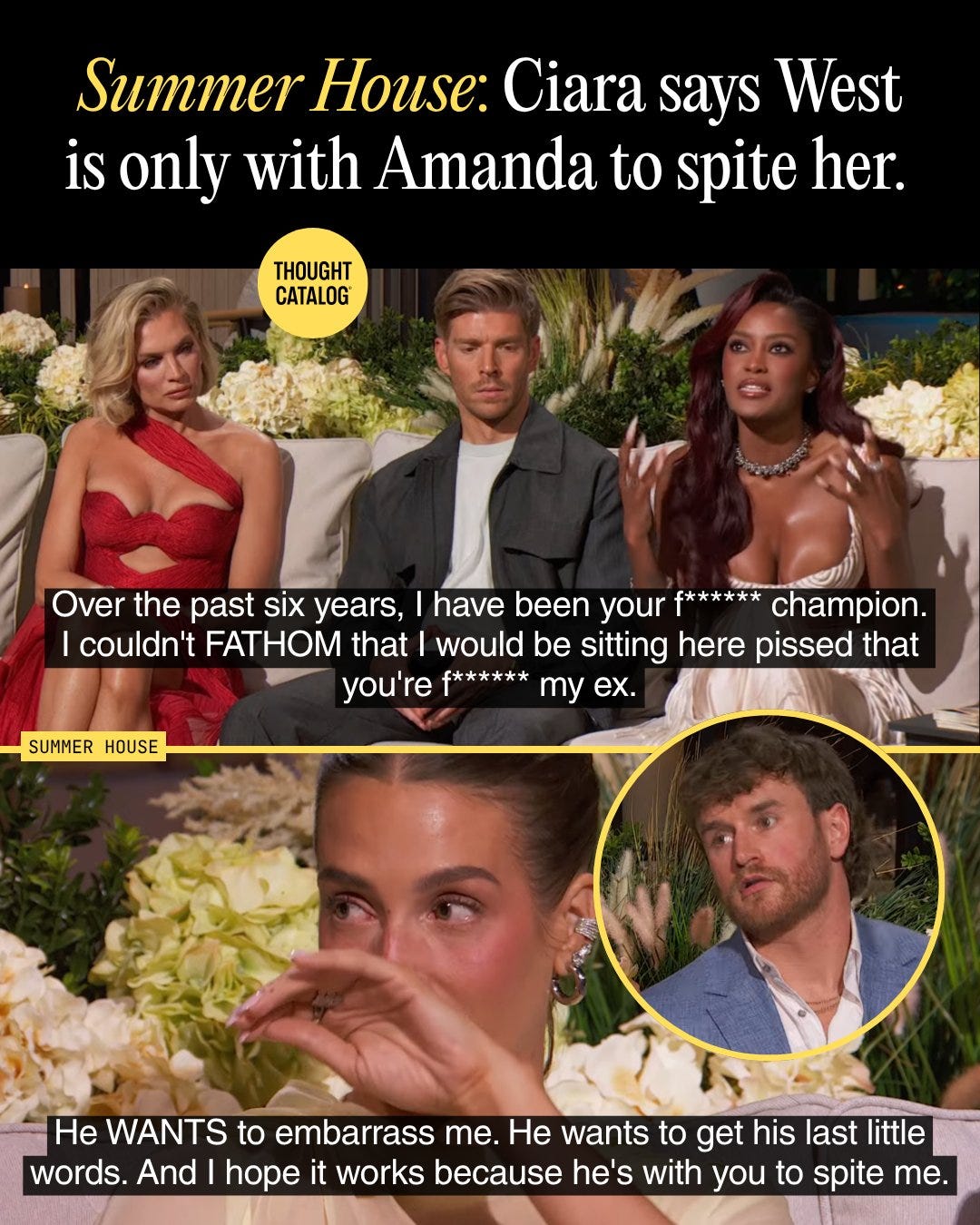 May be an image of one or more people and text that says 'Summer House: Ciara says West is only with Amanda to spite her. THOUGHT CATALOG Over the past six years, have been your f****** champion. couldn't FATHOM that would be sitting here pissed that you're f****** my ex. SUMMER HOUSE He WANTS to embarrass me. He wants to get his last little words. And hope it works because he's with you to spite me.' May be an image of one or more people and text that says 'Summer House: Ciara says West is only with Amanda to spite her. THOUGHT CATALOG Over the past six years, have been your f****** champion. couldn't FATHOM that would be sitting here pissed that you're f****** my ex. SUMMER HOUSE He WANTS to embarrass me. He wants to get his last little words. And hope it works because he's with you to spite me.'