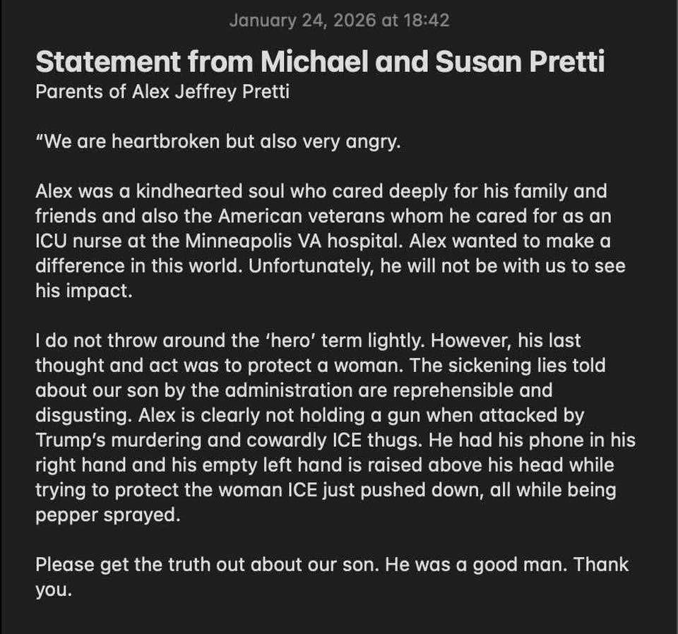 May be an image of text that says 'from Jeffrey Pretti heartbroken Alex was very angry. kindhearted soul who cared deeply for his family friends and also the American veterans whom he cared ICU the Minneapolis hospital. wanted difference this world. Unfortunately will not be with us make not throw around the 'hero' term lightly. However, last thought act was protect woman. The sickening lies son by administration are disgusting Alex clearly holding gun when Trump's murdering and cowardly ICE thugs. phone his and his empty hand raised above his head while protect the woman ICE just pushed down, while being trying Please truth about was good'