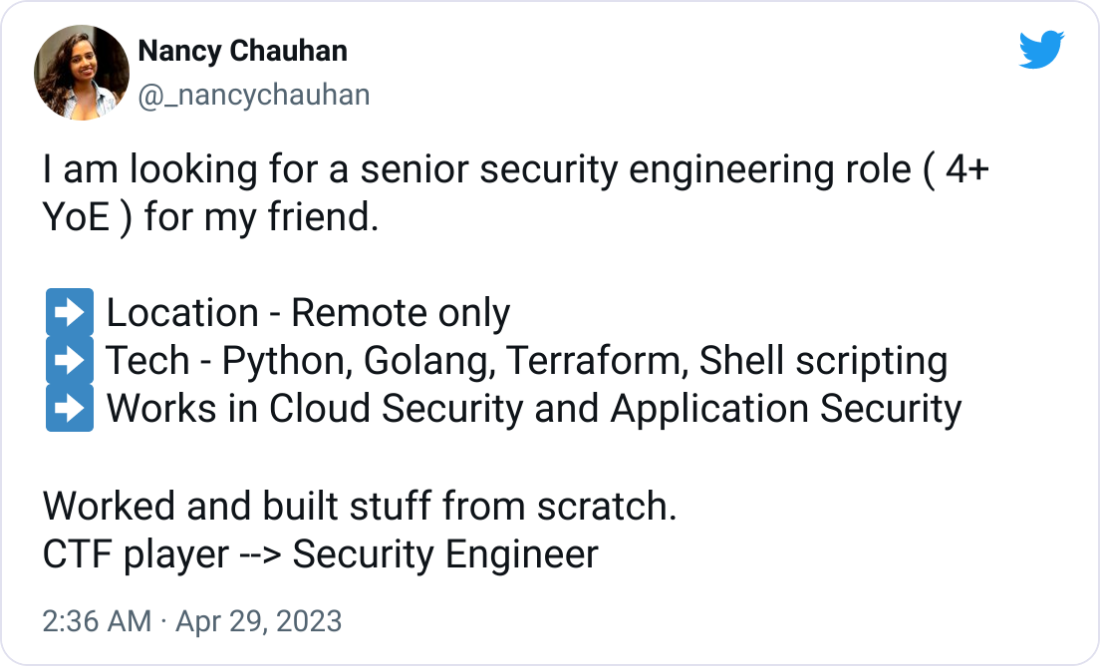 Nancy Chauhan @_nancychauhan I am looking for a senior security engineering role ( 4+ YoE ) for my friend. ➡ Location - Remote only ➡ Tech - Python, Golang, Terraform, Shell scripting ➡ Works in Cloud Security and Application Security Worked and built stuff from scratch. CTF player --> Security Engineer Nancy Chauhan @_nancychauhan I am looking for a senior security engineering role ( 4+ YoE ) for my friend. ➡ Location - Remote only ➡ Tech - Python, Golang, Terraform, Shell scripting ➡ Works in Cloud Security and Application Security Worked and built stuff from scratch. CTF player --> Security Engineer