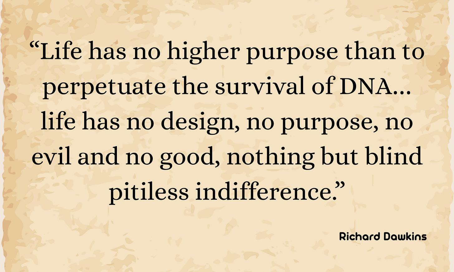 An image of a beige parchment background displaying the Richard Dawkins quote: “Life has no higher purpose than to perpetuate the survival of DNA… life has no design, no purpose, no evil and no good, nothing but blind pitiless indifference.” An image of a beige parchment background displaying the Richard Dawkins quote: “Life has no higher purpose than to perpetuate the survival of DNA… life has no design, no purpose, no evil and no good, nothing but blind pitiless indifference.”