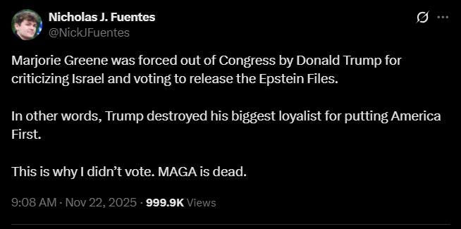 May be an image of text that says 'Nicholas J. .Fuentes Marjorie Greene was forced out of of Congress by Donald Trump for criticizing Israel and voting to release the Epstein Files. In other words, Trump destroyed his biggest loyalist for putting America First. This is why I didn't vote. MAGA is IS dead. 999.9K'