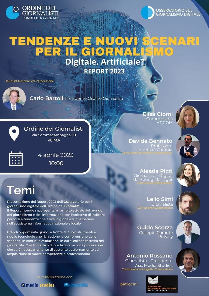 Potrebbe essere un'immagine raffigurante 7 persone e il seguente testo "ORDINE DEI GIORNALISTI CONSIGLIO NAZIONALE GIORNALISMO DIGITALE TENDENZE E NUOVI SCENARI PER IL GIORNALISMO Digitale. Artificiale? REPORT 2023 Carlo Bartoli Û ne Giornalisti Ordine dei Giornalisti ViaSommacampagna, 19 ROMA Elisa Giomi Commissaria AGCOM aprile 2023 10:00 Davide Bennato roeso Università Presentazione Alessia Pizzi Marketing Manager Temi Report 2023 dei Giornalisti del mondo l'obiettivo indicare Lelio Simi Giornali Consulente Osservatorio fronte nuo.i strumenti comprensioned l'attività Conl'obiettivo acquisizione nuove Guido Scorza Collegio Garante Privacy predisporsi aggiornamento professionalità azione con: Antonio Rossano Giornalista- Presidente ASs Media Stude Osservatorio media studies interskills patrocini: MURIALDI"