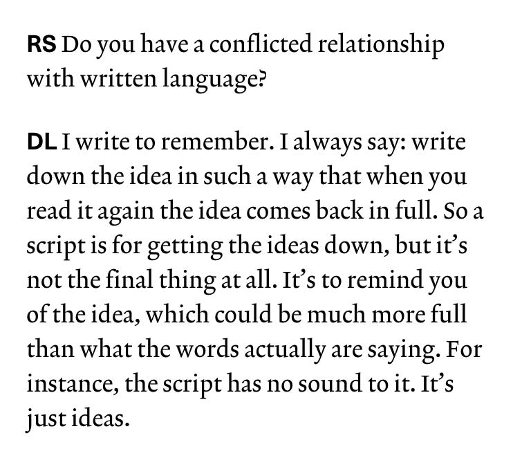 This is a text screenshot. The text reads: "RS Do you have a conflicted relationship with written language?  DL I write to remember. I always say: write down the idea in such a way that when you read it again the idea comes back in full. So a script is for getting the ideas down, but it’s not the final thing at all. It’s to remind you of the idea, which could be much more full than what the words actually are saying. For instance, the script has no sound to it. It’s just ideas."