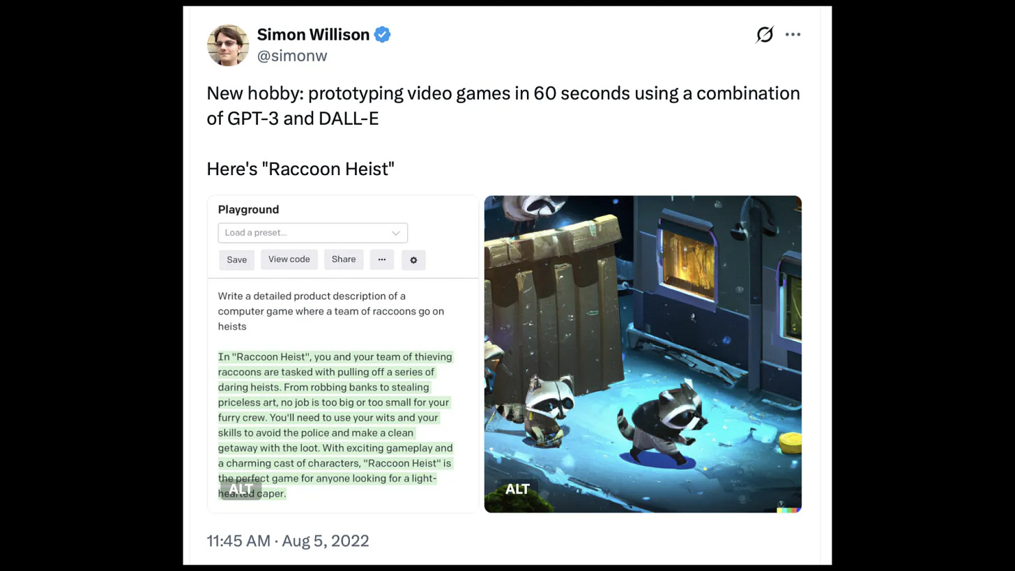 Tweet by @simonw
New hobby: prototyping video games in 60 seconds using a combination
of GPT-3 and DALL-E
Here's "Raccoon Heist"

GPT-3 playground prompt:
Write a detailed product description of a
computer game where a team of raccoons go on
heists

GPT-3 response:
In "Raccoon Heist", you and your team of thieving ~~ o
raccoons are tasked with pulling off a series of
daring heists. From robbing banks to stealing
priceless art, no job is too big or too small for your
furry crew. You'll need to use your wits and your
skills to avoid the police and make a clean
getaway with the loot. With exciting gameplay and
a charming cast of characters, "Raccoon Heist" is
the perfect game for anyone looking for a light-hearted caper

Plus an image of some almost isometric raccoons sneaking past a bin.
11:45 AM - Aug 5, 2022
