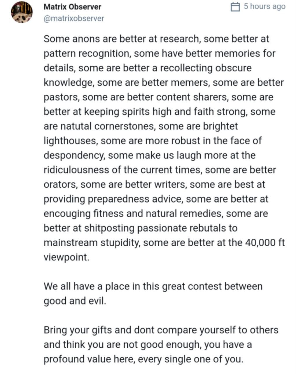 a 5 hours ago 
@matrixobserver 
Some anons are better at research, some better at 
pattern recognition, some have better memories for 
details, some are better a recollecting obscure 
knowledge, some are better memers, some are better 
pastors, some are better content sharers, some are 
better at keeping spirits high and faith strong, some 
are natutal cornerstones, some are brightet 
lighthouses, some are more robust in the face of 
despondency, some make us laugh more at the 
ridiculousness of the current times, some are better 
orators, some are better writers, some are best at 
providing preparedness advice, some are better at 
encouging fitness and natural remedies, some are 
better at shitposting passionate rebutals to 
mainstream stupidity, some are better at the 40,000 ft 
viewpoint. 
We all have a place in this great contest between 
good and evil. 
Bring your gifts and dont compare yourself to others 
and think you are not good enough, you have a 
profound value here, every single one of you. 