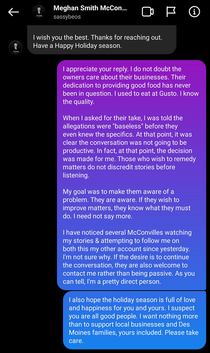 Screenshots of conversation. The text is long and is as follow: Meghan Smith McConville. Sassybeos. Dec 05, 2019. Me: Hey there. Are you family of Gusto/El Guapo ownership? Her: Yes. I am married to Joe McConville. Me: I gather my recent discussions have not sat well with a lot of people. Her: Hi. I believe the issues you have raised are big, serious topics that should have active and engaged conversations. It was disappointing that after extending an offer to talk about them, you made your decision about the character of all of owners and the types of business they run without any real discussion. These bars and restaurants are their passion and chosen profession. They take their desire to provide our community with excellent eating and drinking experiences into all of their stores. They also fully understand the responsibility that those experiences carry. I will not speak for them as they are grown adults and capable of that on their own. I believe you have their contact information should you want to discuss either of the topics you raised or any of the others that are front and center for those in the food service industry. There are certainly plenty. I wish you the best. Thanks for reaching out. Have a Happy Holiday season. Me: I appreciate your reply. I do not doubt the owners care about their businesses. Their dedication to providing good food has never been in question. I used to eat at Gusto. I know the quality. When I asked for their take, I was told the allegations were "baseless" before they even knew the specifics. At that point, it was clear the conversation was not going to be productive. In fact, at that point, the decision was made for me. Those who wish to remedy matters do not discredit stories before listening. My goal was to make them aware of a problem. They are aware. If they wish to improve matters, they know what they must do. I need not say more. I have noticed several McConvilles watching my stories & attempting to follow me on both this my other account since yesterday. I'm not sure why. If the desire is to continue the conversation, they are also welcome to contact me rather than being passive. As you can tell, I'm a pretty direct person. I also hope the holiday season is full of love and happiness for you and yours. I suspect you are all good people. I want nothing more than to support local businesses and Des Moines families, yours included. Please take care.