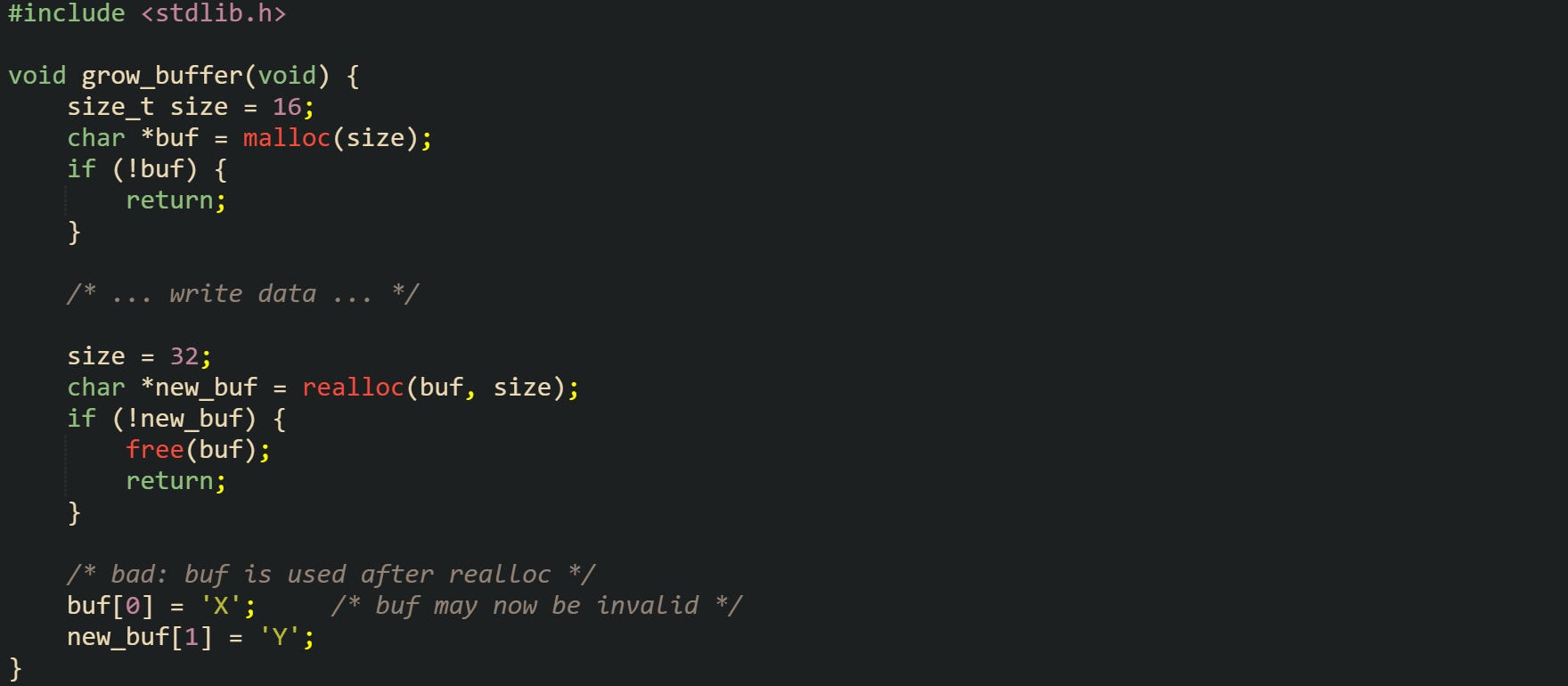 #include <stdlib.h>  void grow_buffer(void) {     size_t size = 16;     char *buf = malloc(size);     if (!buf) {         return;     }      /* ... write data ... */      size = 32;     char *new_buf = realloc(buf, size);     if (!new_buf) {         free(buf);         return;     }      /* bad: buf is used after realloc */     buf[0] = 'X';     /* buf may now be invalid */     new_buf[1] = 'Y'; }