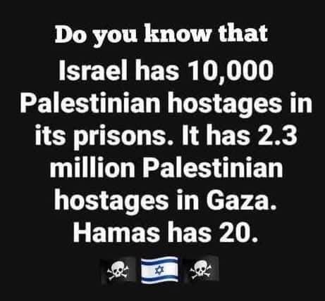 Puede ser una imagen de texto que dice "Do you know that Israel has 10,000 Palestinian hostages in its prisons. It has 2.3 million Palestinian hostages in Gaza. Hamas has 20."