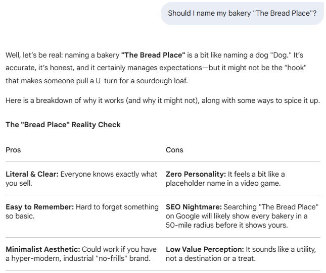 Should I name my bakery "The Bread Place"?  Gemini said Well, let’s be real: naming a bakery "The Bread Place" is a bit like naming a dog "Dog." It’s accurate, it’s honest, and it certainly manages expectations—but it might not be the "hook" that makes someone pull a U-turn for a sourdough loaf.  Here is a breakdown of why it works (and why it might not), along with some ways to spice it up.  The "Bread Place" Reality Check Pros	Cons Literal & Clear: Everyone knows exactly what you sell.	Zero Personality: It feels a bit like a placeholder name in a video game. Easy to Remember: Hard to forget something so basic.	SEO Nightmare: Searching "The Bread Place" on Google will likely show every bakery in a 50-mile radius before it shows yours. Minimalist Aesthetic: Could work if you have a hyper-modern, industrial "no-frills" brand.	Low Value Perception: It sounds like a utility, not a destination or a treat.
