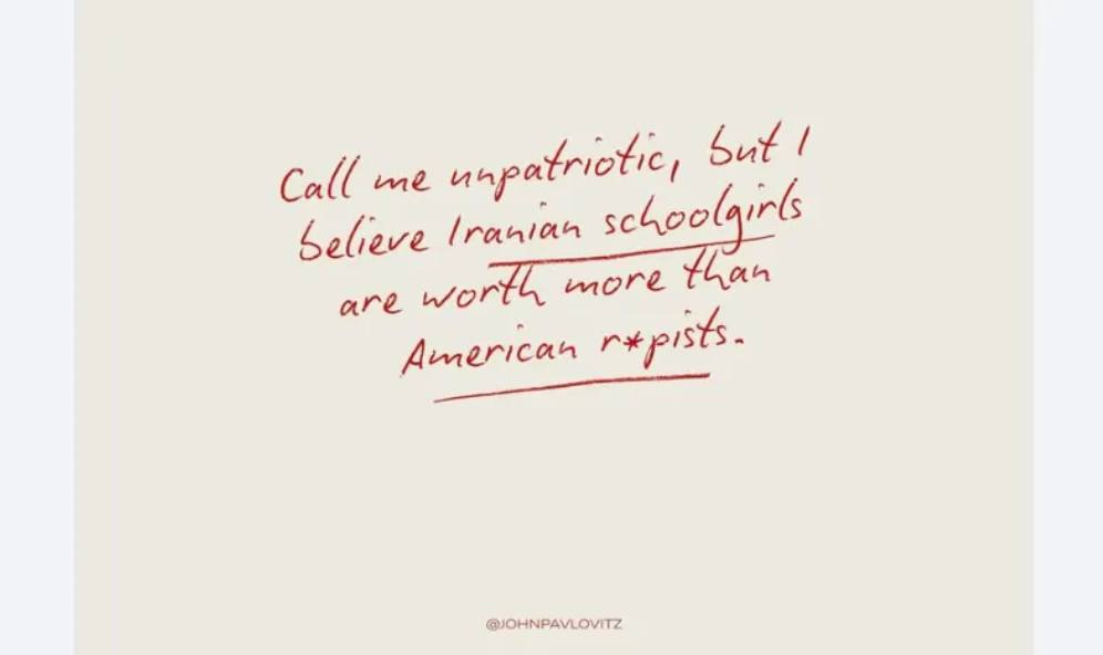 May be an illustration of text that says 'Call me urpatriotic, sut/ Selieve Iranian schoolgirls are worth more than American r*pists. @JOHNPAVLOVITZ' May be an illustration of text that says 'Call me urpatriotic, sut/ Selieve Iranian schoolgirls are worth more than American r*pists. @JOHNPAVLOVITZ'