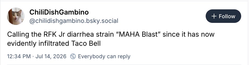 Bluesky post by chilidishgambino: Calling the RFK Jr. diarrhea strain "MAHA Blast" since it has now evidently inflitrated Taco Bell Bluesky post by chilidishgambino: Calling the RFK Jr. diarrhea strain "MAHA Blast" since it has now evidently inflitrated Taco Bell