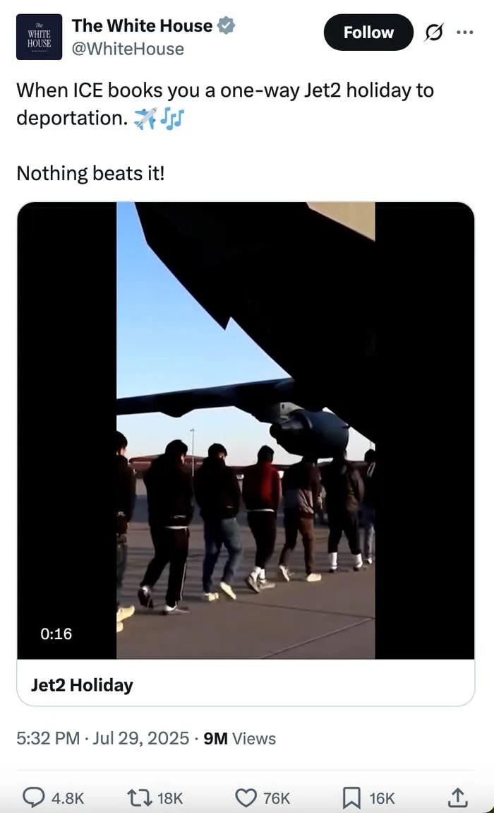 Screenshot of July 29, 2025 White House tweet with the 14-word caption 'When ICE books you a one-way Jet2 holiday to deportation. Nothing beats it!' Images in the video include multiple shots of shackled detainees being led to and loaded onto airplanes. Screenshot of July 29, 2025 White House tweet with the 14-word caption 'When ICE books you a one-way Jet2 holiday to deportation. Nothing beats it!' Images in the video include multiple shots of shackled detainees being led to and loaded onto airplanes.