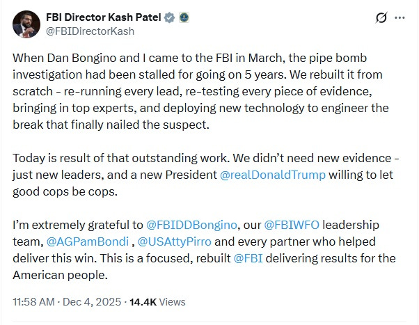 Screenshot of December 4 tweet by Kash Patel: 'When Dan Bongino and I came to the FBI in March, the pipe bomb investigation had been stalled for going on 5 years. We rebuilt it from scratch - re-running every lead, re-testing every piece of evidence, bringing in top experts, and deploying new technology to engineer the break that finally nailed the suspect.  Today is result of that outstanding work. We didn’t need new evidence - just new leaders, and a new President  @realDonaldTrump  willing to let good cops be cops.   I’m extremely grateful to  @FBIDDBongino , our  @FBIWFO  leadership team,  @AGPamBondi  ,  @USAttyPirro  and every partner who helped deliver this win. This is a focused, rebuilt  @FBI  delivering results for the American people.'
