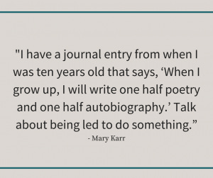 Mary Karr quote reading, "I have a journal entry from when I was ten years old that says, ‘When I grow up, I will write one half poetry and one half autobiography.’ Talk about being led to do something.” Mary Karr quote reading, "I have a journal entry from when I was ten years old that says, ‘When I grow up, I will write one half poetry and one half autobiography.’ Talk about being led to do something.”