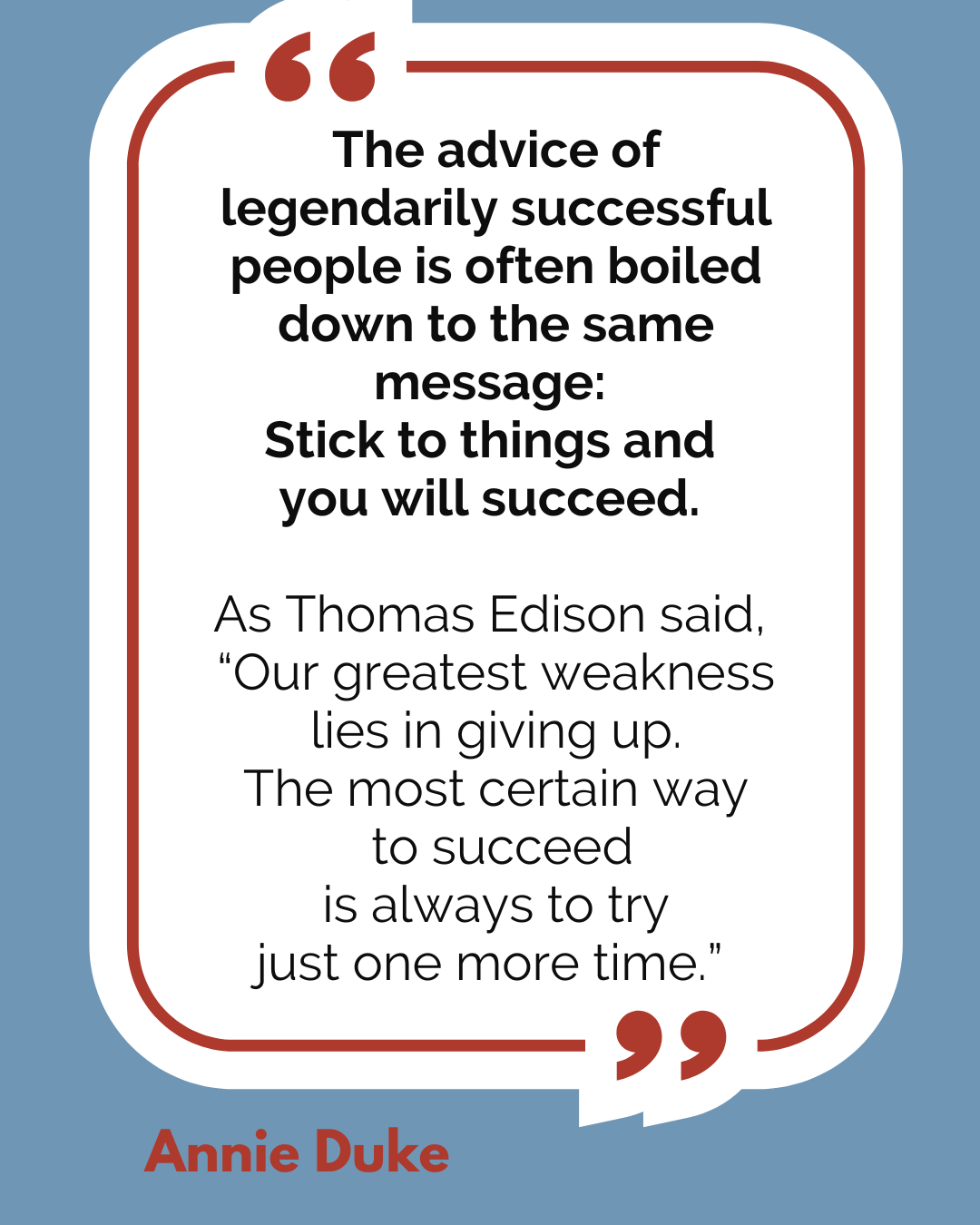 “The advice of legendarily successful people is often boiled down to the same message: Stick to things and you will succeed. As Thomas Edison said, ‘Our greatest weakness lies in giving up. The most certain way to succeed is always to try just one more time,’” said Annie Duke.