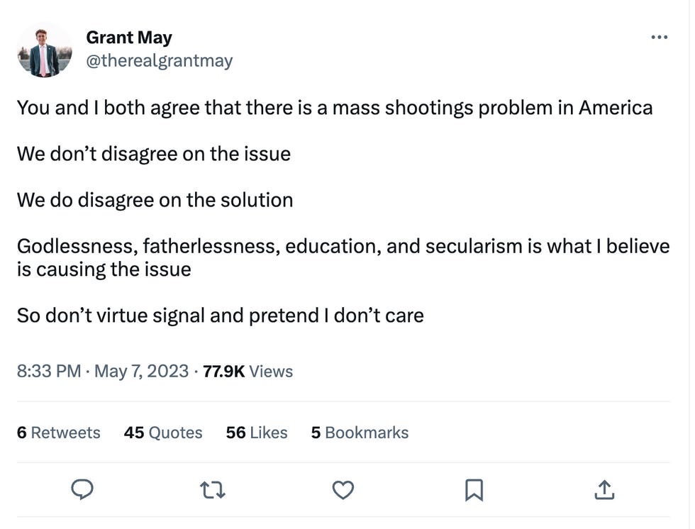 You and I both agree that there is a mass shootings problem in America We don\u2019t disagree on the issue We do disagree on the solution Godlessness, fatherlessness, education, and secularism is what I believe is causing the issue So don\u2019t virtue signal and pretend I don\u2019t care You and I both agree that there is a mass shootings problem in America We don\u2019t disagree on the issue We do disagree on the solution Godlessness, fatherlessness, education, and secularism is what I believe is causing the issue So don\u2019t virtue signal and pretend I don\u2019t care