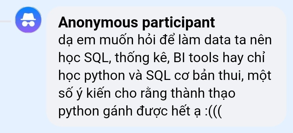 May be an image of text that says 'Anonymous participant dạ em muốn hỏi để làm data ta nên học SQL, thống kê, BI tools hay chỉ học python và SQL cơ bản thui, một số ý kiến cho rằng thành thạo python gánh được hết ạ :(((' May be an image of text that says 'Anonymous participant dạ em muốn hỏi để làm data ta nên học SQL, thống kê, BI tools hay chỉ học python và SQL cơ bản thui, một số ý kiến cho rằng thành thạo python gánh được hết ạ :((('