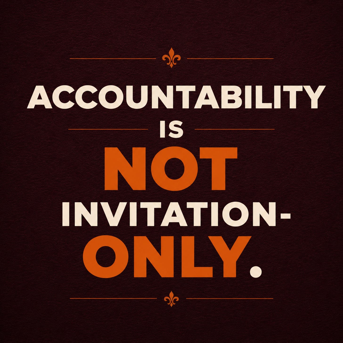 Bold typographic graphic with a deep textured maroon background and minimalist editorial styling. Large cream and orange Montserrat text reads: “ACCOUNTABILITY IS NOT INVITATION-ONLY.” The words “NOT” and “ONLY” appear in bright orange for emphasis, while the remaining text is cream-colored. Thin orange divider lines and small decorative fleur-de-lis icons frame the composition above and below the statement. The overall design is modern, assertive, and visually striking, with a polished editorial aesthetic. Bold typographic graphic with a deep textured maroon background and minimalist editorial styling. Large cream and orange Montserrat text reads: “ACCOUNTABILITY IS NOT INVITATION-ONLY.” The words “NOT” and “ONLY” appear in bright orange for emphasis, while the remaining text is cream-colored. Thin orange divider lines and small decorative fleur-de-lis icons frame the composition above and below the statement. The overall design is modern, assertive, and visually striking, with a polished editorial aesthetic.