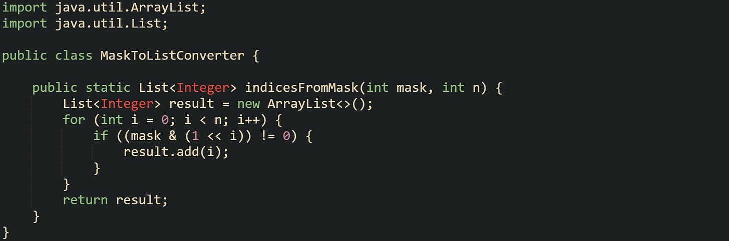 import java.util.ArrayList; import java.util.List;  public class MaskToListConverter {      public static List<Integer> indicesFromMask(int mask, int n) {         List<Integer> result = new ArrayList<>();         for (int i = 0; i < n; i++) {             if ((mask & (1 << i)) != 0) {                 result.add(i);             }         }         return result;     } }