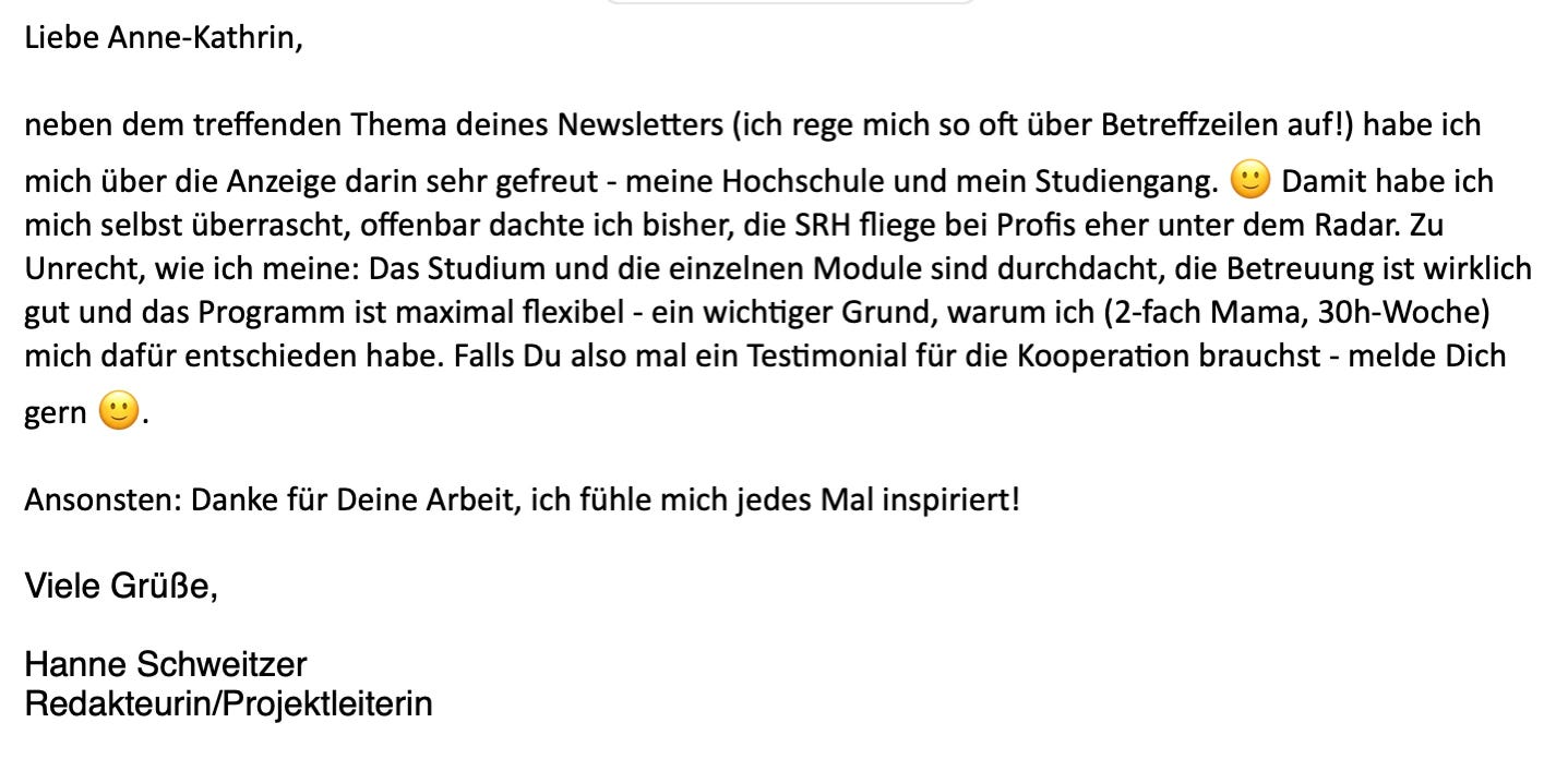 Liebe Anne-Kathrin,  neben dem treffenden Thema deines Newsletters (ich rege mich so oft über Betreffzeilen auf!) habe ich mich über die Anzeige darin sehr gefreut - meine Hochschule und mein Studiengang. 🙂 Damit habe ich mich selbst überrascht, offenbar dachte ich bisher, die SRH fliege bei Profis eher unter dem Radar. Zu Unrecht, wie ich meine: Das Studium und die einzelnen Module sind durchdacht, die Betreuung ist wirklich gut und das Programm ist maximal flexibel - ein wichtiger Grund, warum ich (2-fach Mama, 30h-Woche) mich dafür entschieden habe. Falls Du also mal ein Testimonial für die Kooperation brauchst - melde Dich gern 🙂.   Ansonsten: Danke für Deine Arbeit, ich fühle mich jedes Mal inspiriert!   Viele Grüße,   Hanne Schweitzer Redakteurin/Projektleiterin