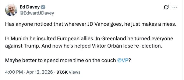 Has anyone noticed that wherever JD Vance goes, he just makes a mess.  In Munich he insulted European allies. In Greenland he turned everyone against Trump. And now he’s helped Viktor Orbán lose re-election.  Maybe better to spend more time on the couch.