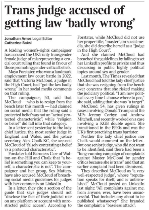 Trans judge accused of getting law ‘badly wrong’ Jonathan Ames - Legal Editor, Catherine Baksi A leading women’s-rights campaigner has accused the UK’s only transgender female judge of misrepresenting a crucial court ruling that found in favour of those promoting gender-critical beliefs.  Maya Forstater, who won a landmark employment law court battle in 2022, said that Victoria McCloud, a judge in the High Court, had “got the law badly wrong” in her social media comments on that ruling.  The campaigner, 50, said that McCloud — who is to resign from the bench later this month — had claimed on social media that the ruling said a protected belief was not an “actual protected characteristic”, while “religion or belief” did fall into that category.  In a letter sent yesterday to the lady chief justice, the most senior judge in England and Wales, and the justice secretary, Alex Chalk KC, she accused McCloud of “falsely contrasting a belief vs a protected characteristic”.  Forstater told Baroness Carr of Walton-on-the-Hill and Chalk that “a belief is something you can keep to yourself, a characteristic is not”. The campaigner and her group, Sex Matters, have also accused McCloud of breaching social media guidelines for judges with her comments on LinkedIn.  In a letter, they cite a section of the guide that says judges should not “disclose the fact of their judicial role on any platform or account with unrestricted public access”. According to Forstater, while McCloud did not use her proper title, “master”, on social media, she did describe herself as a “judge in the High Court”.  And she claimed McCloud had breached the guidelines by failing to set her LinkedIn profile to private and thus discussing in public highly political topics around sex and gender.  Last month, The Times revealed that McCloud had told the lady chief justice that she was resigning from the bench over concerns that she risked making the judiciary political. “I am now political every time I choose where to pee,” she said, adding that she was “a target”.  McCloud, 54, has given rulings in cases involving Donald Trump and the MPs Jeremy Corbyn and Andrew Mitchell, and recently worked on a case involving a KGB double agent. She transitioned in the 1990s and was the UK’s first practising trans barrister.  Neither the lady chief justice nor Chalk would comment on the letter.  But one senior judge, who did not want to be identified, said there had been a “long-running campaign of complaints against Master McCloud by gender critics because she is trans” and that an earlier complaint had been dismissed.  They described McCloud as “a very well-respected judge”, whose “reputation speaks for itself, and is unblemished”.  McCloud posted on LinkedIn last night: “All complaints against me, from anyone, ever, have been unsuccessful.  That includes any about to be published whatsoever.” She branded the complaint a “baseless attack”.