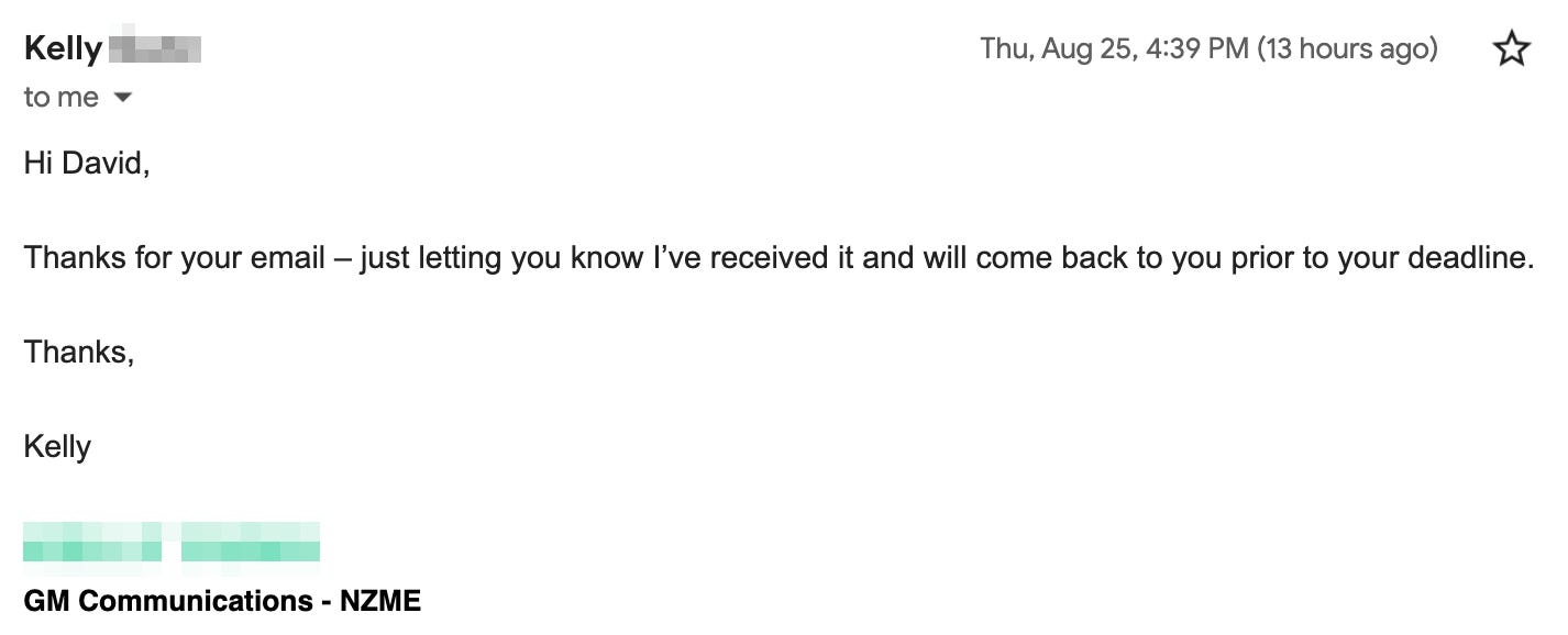 Hi David, Thanks for your email – just letting you know I’ve received it and will come back to you prior to your deadline. Thanks, Kelly