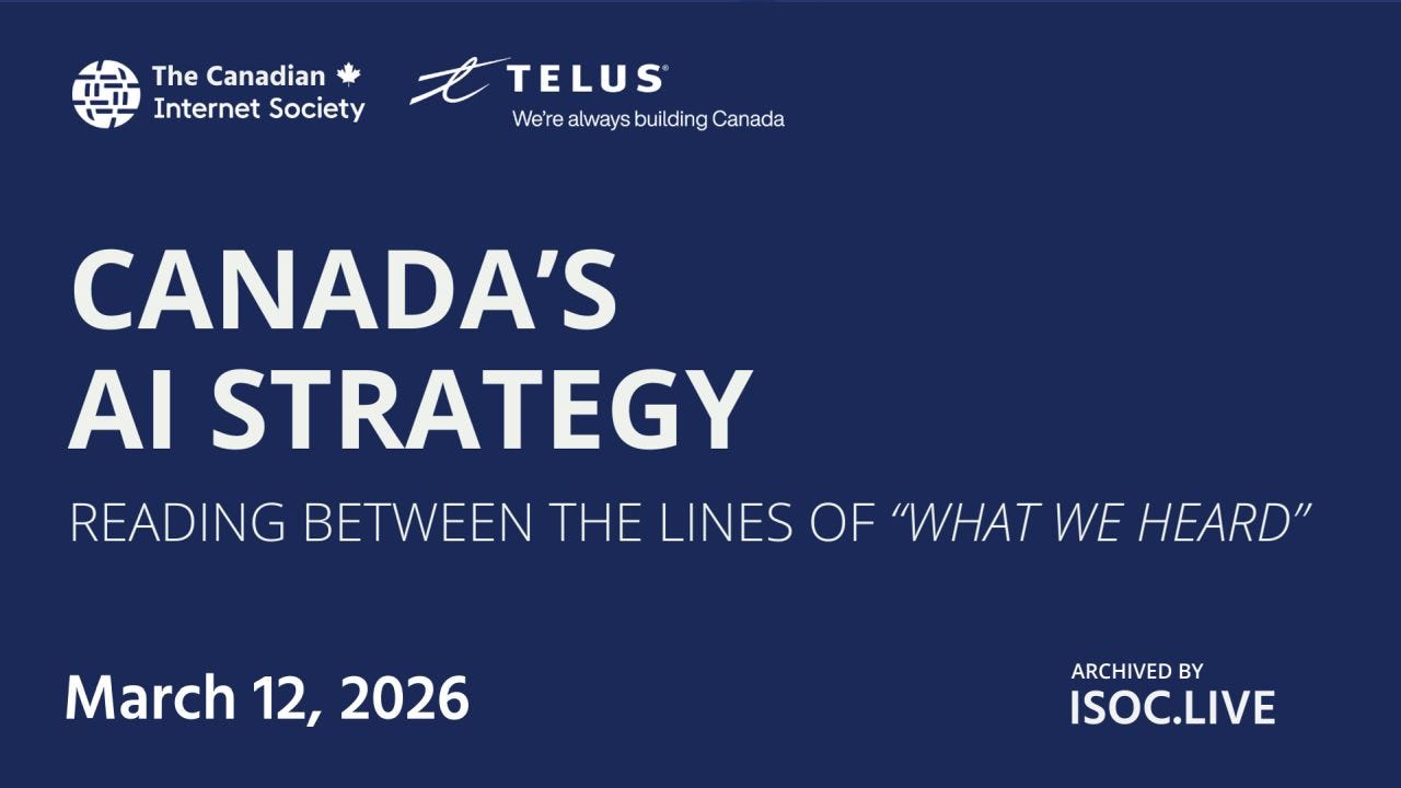 Banner slide with a dark blue background featuring logos for The Canadian Internet Society and TELUS at the top. Large title reads “Canada’s AI Strategy,” with a subtitle “Reading Between the Lines of ‘What We Heard’.” The date “March 12, 2026” appears below, and “Archived by ISOC.LIVE” is shown in the lower right. Banner slide with a dark blue background featuring logos for The Canadian Internet Society and TELUS at the top. Large title reads “Canada’s AI Strategy,” with a subtitle “Reading Between the Lines of ‘What We Heard’.” The date “March 12, 2026” appears below, and “Archived by ISOC.LIVE” is shown in the lower right.