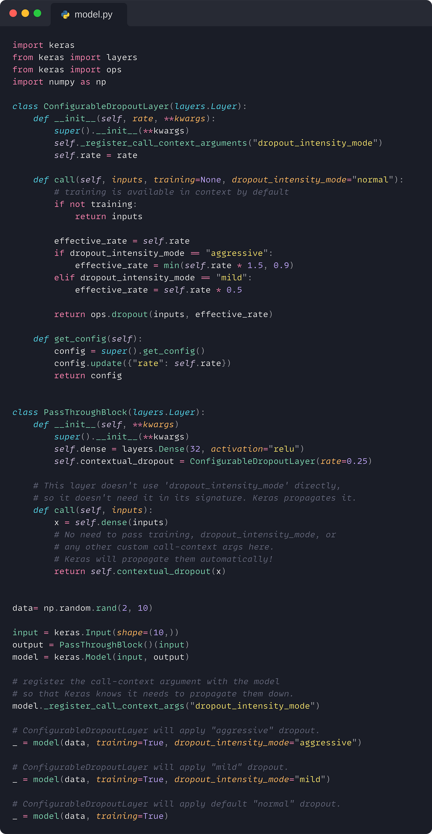 import keras from keras import layers from keras import ops import numpy as np  class ConfigurableDropoutLayer(layers.Layer):     def __init__(self, rate, **kwargs):         super().__init__(**kwargs)         self._register_call_context_arguments("dropout_intensity_mode")         self.rate = rate      def call(self, inputs, training=None, dropout_intensity_mode="normal"):         # training is available in context by default         if not training:             return inputs          effective_rate = self.rate         if dropout_intensity_mode == "aggressive":             effective_rate = min(self.rate * 1.5, 0.9)         elif dropout_intensity_mode == "mild":             effective_rate = self.rate * 0.5          return ops.dropout(inputs, effective_rate)      def get_config(self):         config = super().get_config()         config.update({"rate": self.rate})         return config   class PassThroughBlock(layers.Layer):     def __init__(self, **kwargs)         super().__init__(**kwargs)         self.dense = layers.Dense(32, activation="relu")         self.contextual_dropout = ConfigurableDropoutLayer(rate=0.25)      # This layer doesn't use 'dropout_intensity_mode' directly,     # so it doesn't need it in its signature. Keras propagates it.     def call(self, inputs):         x = self.dense(inputs)         # No need to pass training, dropout_intensity_mode, or         # any other custom call-context args here.         # Keras will propagate them automatically!         return self.contextual_dropout(x)   data= np.random.rand(2, 10)  input = keras.Input(shape=(10,)) output = PassThroughBlock()(input) model = keras.Model(input, output)  # register the call-context argument with the model # so that Keras knows it needs to propagate them down. model._register_call_context_args("dropout_intensity_mode")  # ConfigurableDropoutLayer will apply "aggressive" dropout. _ = model(data, training=True, dropout_intensity_mode="aggressive")  # ConfigurableDropoutLayer will apply "mild" dropout. _ = model(data, training=True, dropout_intensity_mode="mild")  # ConfigurableDropoutLayer will apply default "normal" dropout. _ = model(data, training=True)
