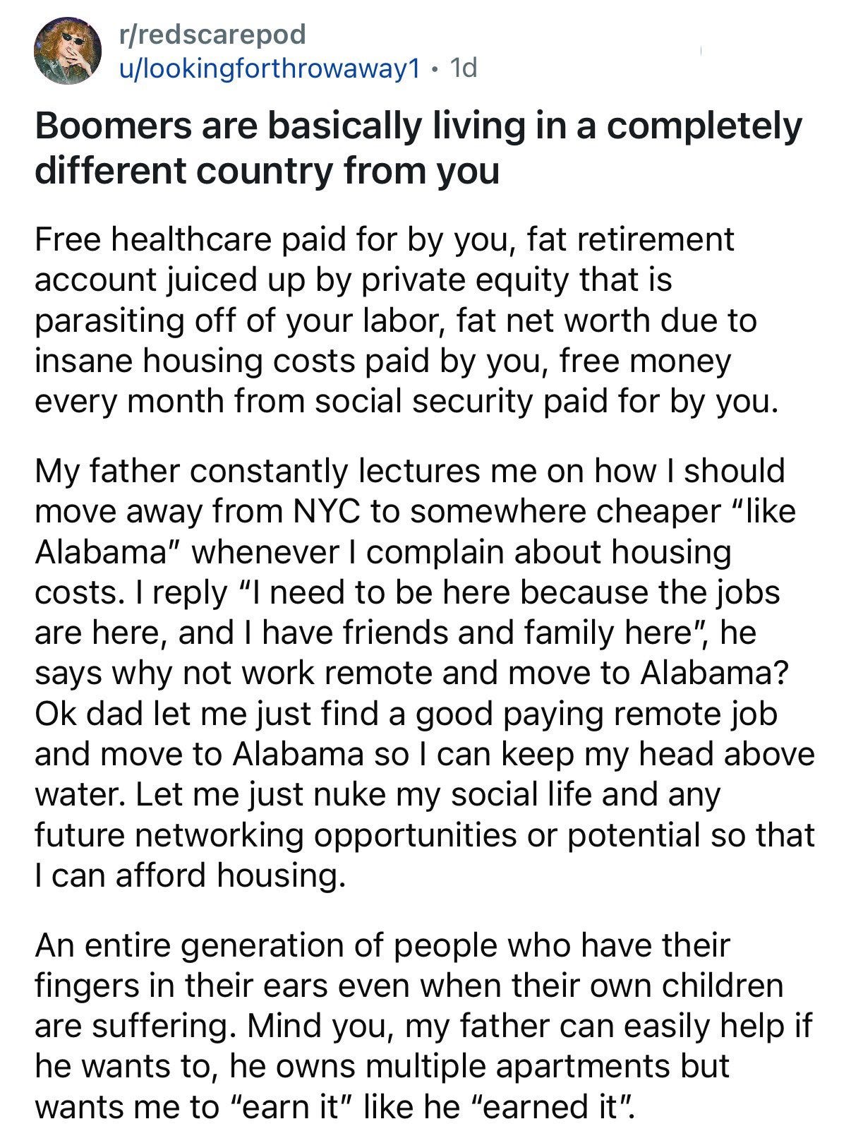 Free healthcare paid for by you, fat retirement account juiced up by private equity that is parasiting off of your labor, fat net worth due to insane housing costs paid by you, free money every month from social security paid for by you.  My father constantly lectures me on how I should move away from NYC to somewhere cheaper “like Alabama” whenever I complain about housing costs. I reply “I need to be here because the jobs are here, and I have friends and family here”, he says why not work remote and move to Alabama? Ok dad let me just find a good paying remote job and move to Alabama so I can keep my head above water. Let me just nuke my social life and any future networking opportunities or potential so that I can afford housing.  An entire generation of people who have their fingers in their ears even when their own children are suffering. Mind you, my father can easily help if he wants to, he owns multiple apartments but wants me to “earn it” like he “earned it”.
