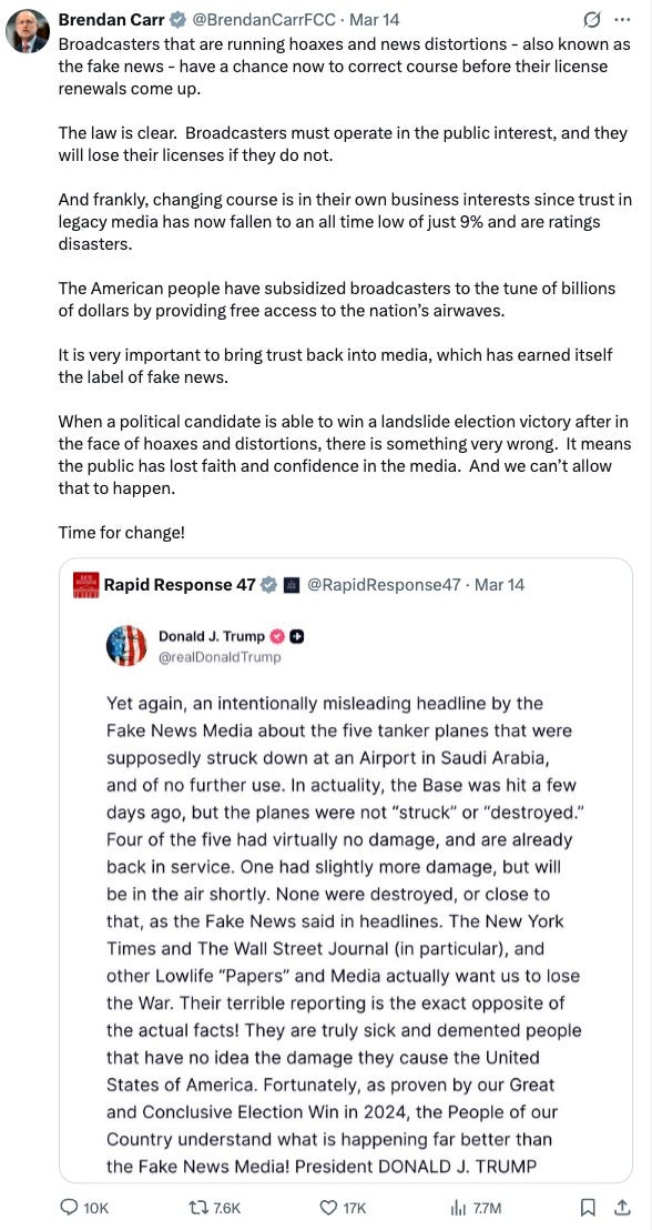Brendan Carr on Twitter: “Broadcasters that are running hoaxes and news distortions - also known as the fake news - have a chance now to correct course before their license renewals come up. The law is clear. Broadcasters must operate in the public interest, and they will lose their licenses if they do not. And frankly, changing course is in their own business interests since trust in legacy media has now fallen to an all time low of just 9% and are ratings disasters. The American people have subsidized broadcasters to the tune of billions of dollars by providing free access to the nation’s airwaves. It is very important to bring trust back into media, which has earned itself the label of fake news. When a political candidate is able to win a landslide election victory after in the face of hoaxes and distortions, there is something very wrong. It means the public has lost faith and confidence in the media. And we can’t allow that to happen. Time for change!” Repost of a Truth Social post from Trump: “Yet again, an intentionally misleading headline by the Fake News Media about the five tanker planes that were supposedly struck down at an Airport in Saudi Arabia, and of no further use. In actuality, the Base was hit a few days ago, but the planes were not “struck” or “destroyed.” Four of the five had virtually no damage, and are already back in service. One had slightly more damage, but will be in the air shortly. None were destroyed, or close to that, as the Fake News said in headlines. The New York Times and The Wall Street Journal (in particular), and other Lowlife “Papers” and Media actually want us to lose the War. Their terrible reporting is the exact opposite of the actual facts! They are truly sick and demented people that have no idea the damage they cause the United States of America. Fortunately, as proven by our Great and Conclusive Election Win in 2024, the People of our Country understand what is happening far better than the Fake News Media! President DONALD J. TRUMP” Brendan Carr on Twitter: “Broadcasters that are running hoaxes and news distortions - also known as the fake news - have a chance now to correct course before their license renewals come up. The law is clear. Broadcasters must operate in the public interest, and they will lose their licenses if they do not. And frankly, changing course is in their own business interests since trust in legacy media has now fallen to an all time low of just 9% and are ratings disasters. The American people have subsidized broadcasters to the tune of billions of dollars by providing free access to the nation’s airwaves. It is very important to bring trust back into media, which has earned itself the label of fake news. When a political candidate is able to win a landslide election victory after in the face of hoaxes and distortions, there is something very wrong. It means the public has lost faith and confidence in the media. And we can’t allow that to happen. Time for change!” Repost of a Truth Social post from Trump: “Yet again, an intentionally misleading headline by the Fake News Media about the five tanker planes that were supposedly struck down at an Airport in Saudi Arabia, and of no further use. In actuality, the Base was hit a few days ago, but the planes were not “struck” or “destroyed.” Four of the five had virtually no damage, and are already back in service. One had slightly more damage, but will be in the air shortly. None were destroyed, or close to that, as the Fake News said in headlines. The New York Times and The Wall Street Journal (in particular), and other Lowlife “Papers” and Media actually want us to lose the War. Their terrible reporting is the exact opposite of the actual facts! They are truly sick and demented people that have no idea the damage they cause the United States of America. Fortunately, as proven by our Great and Conclusive Election Win in 2024, the People of our Country understand what is happening far better than the Fake News Media! President DONALD J. TRUMP”