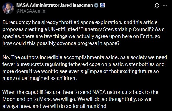 Jared Isaacman: Bureaucracy has already throttled space exploration, and this article proposes creating a UN-affiliated 'Planetary Stewardship Council'? As a species, there are few things we actually agree upon here on Earth, so how could this possibly advance progress in space?  No. The authors incredible accomplishments aside, as a society we need fewer bureaucrats regulating tethered caps on plastic water bottles and more doers if we want to see even a glimpse of that exciting future so many of us imagined as children.  When the capabilities are there to send NASA astronauts back to the Moon and on to Mars, we will go. We will do so thoughtfully, as we always have, and we will do so for all mankind.