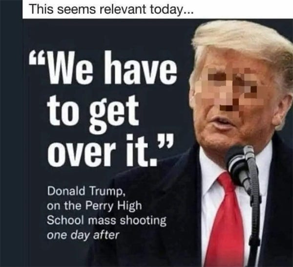 Meme image of Donald Trump, his face partially pixelated, with large text saying 'We Have to get over it.' Below that is the explanation, 'Donald Trump, on the Perry High School mass shooting, one day after.'  at the top of the image is the comment, 'This seems relevant today.'