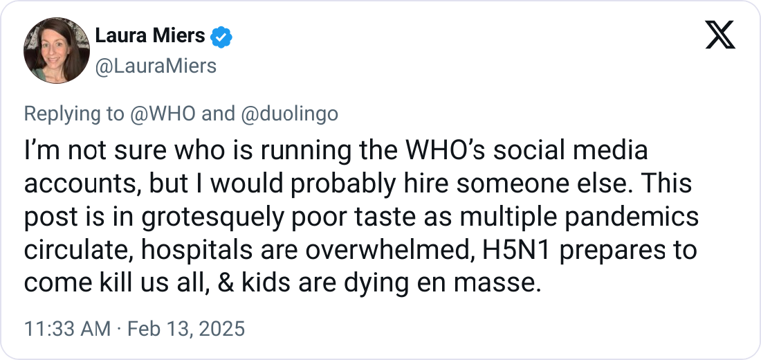 @LauraMiers on Twitter/X: “I’m not sure who is running the WHO’s social media accounts, but I would probably hire someone else. This post is in grotesquely poor taste as multiple pandemics circulate, hospitals are overwhelmed, H5N1 prepares to come kill us all, & kids are dying en masse.”