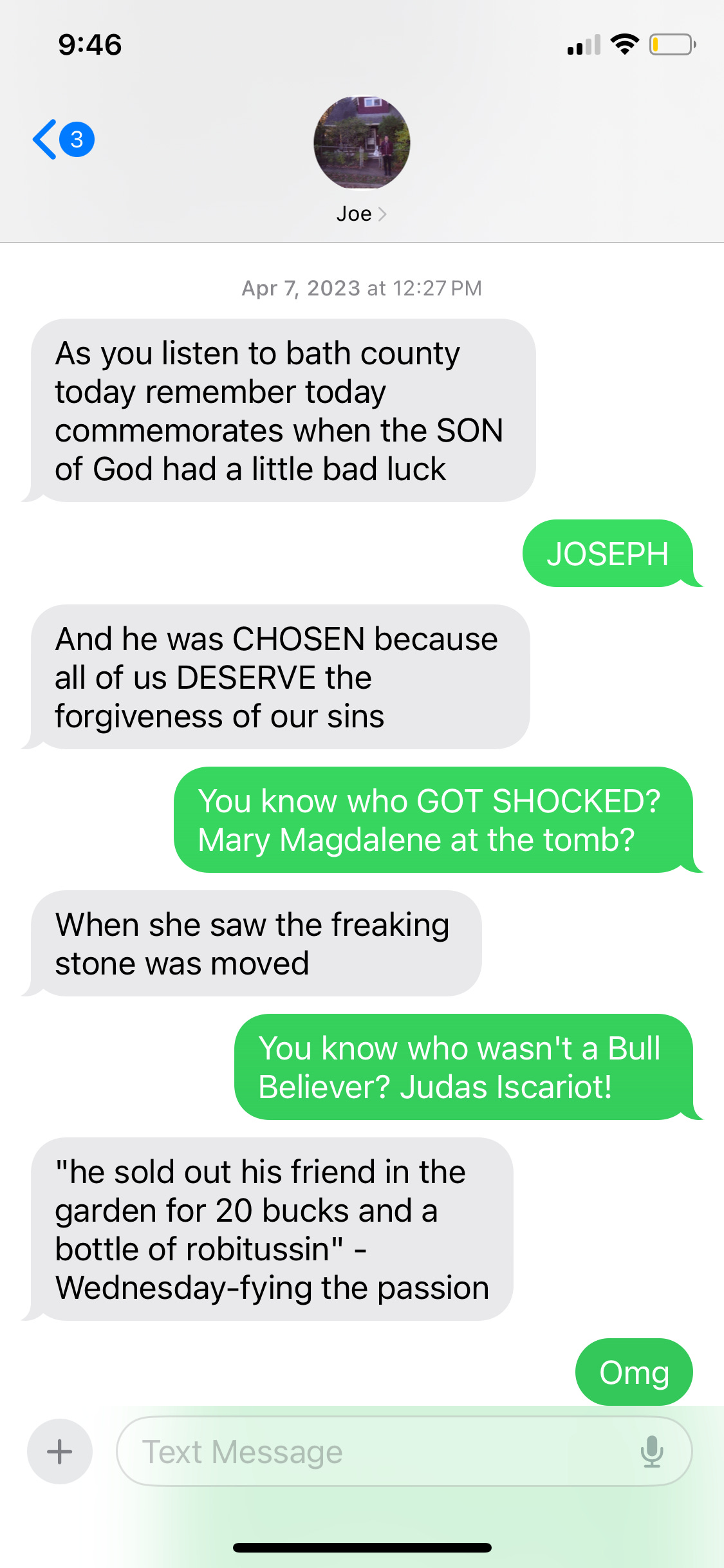 Screenshot of texts between Emily and Joe. Joe: As you listen to bath county today remember today commemorates when the SON of God had a little bad luck. Emily: JOSEPH. Joe: And he was CHOSEN because all of us DESERVE the forgiveness of our sins. Emily: You know who GOT SHOCKED? Mary Magdalene at the tomb? Joe: When she saw the freaking stone was moved Emily: You know who wasn't a Bull Believer? Judas Iscariot! Joe: "he sold out his friend in the garden for 20 bucks and a bottle of robitussin" - Wednesday-fying the passion
