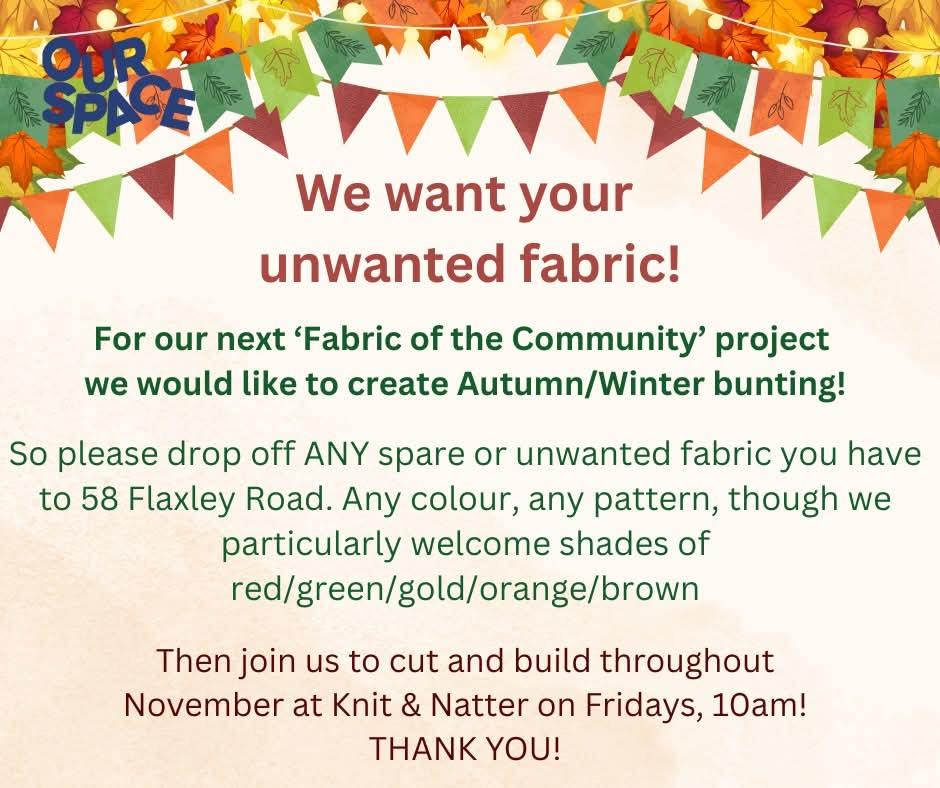oster with autumn leaves and colourful bunting. Text reads: “We want your unwanted fabric! For our next ‘Fabric of the Community’ project we would like to create Autumn/Winter bunting. Please drop off any spare or unwanted fabric to 58 Flaxley Road — any colour, any pattern, especially red, green, gold, orange, or brown. Join us to cut and build throughout November at Knit & Natter on Fridays, 10am. Thank you!” Includes the Our Space logo in the top left corner