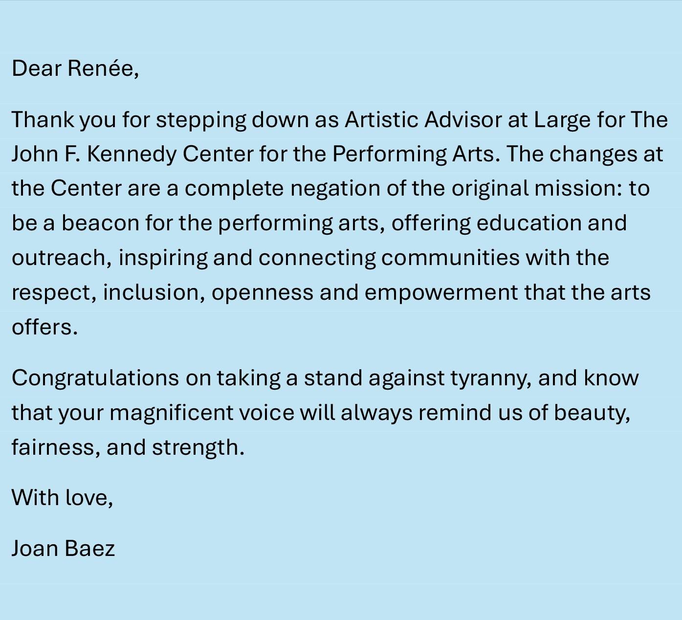 May be an image of text that says 'Dear Renée, Thank you for stepping down as Artistic Advisor at Large for The John F. Kennedy Center for the Performing Arts. The changes at the Center are a complete negation of the original mission: to be a beacon for the performing arts, offering education and outreach, inspiring and connecting communities with the respect, inclusion. openness and empowerment that the arts offers. Congratulations on taking a stand against tyranny, and know that your magnificent voice will always remind us of beauty, fairness, and strength. With love, Joan Baez'