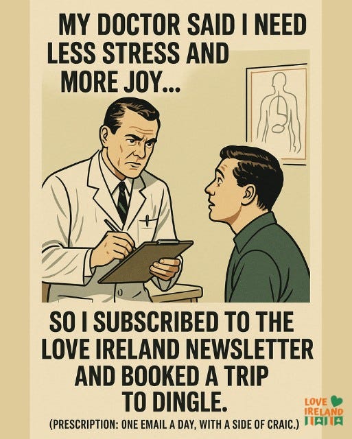 May be an image of text that says "MY DOCTOR SAID I NEED LESS STRESS AND MORE JOY... SO I SUBSCRIBED TO THE LOVE IRELAND NEWSLETTER AND BOOKED A TRIP TO DINGLE. LOVE IRELAND (PRESCRIPTION: ONE EMAIL A DAY, WITH A SIDE OF CRAIC.) 日内口肉"
