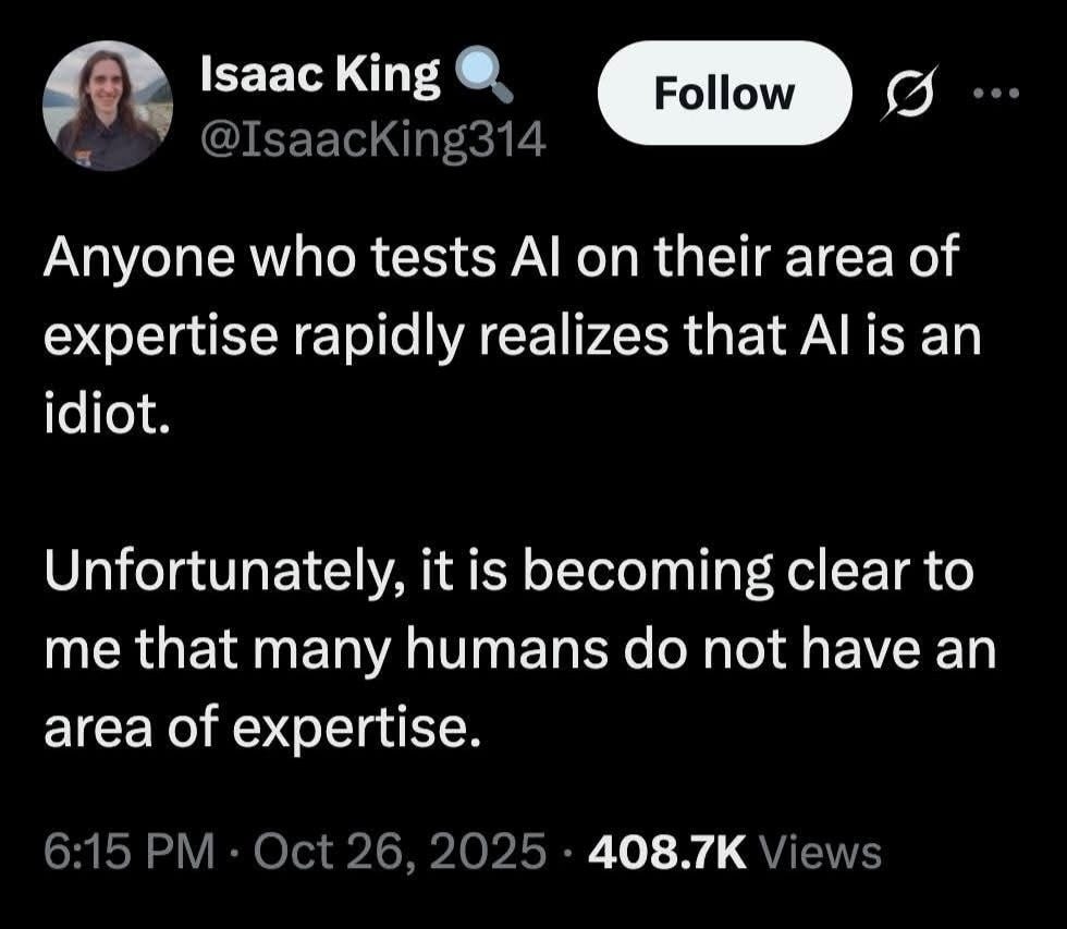 May be an image of text that says '|saac King @IsaacKing314 Follow Anyone who tests AI on their area of expertise rapidly realizes that AI is idiot. an Unfortunately, it is becoming clear to me that many humans do not have an area of expertise. 6:15 Oct26, 2025 408.7K Views'