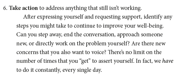 6. Take action to address anything that still isn’t working. After expressing yourself and requesting support, identify any steps you might take to continue to improve your well-being. Can you step away, end the conversation, approach someone new, or directly work on the problem yourself? Are there new concerns that you also want to voice? There’s no limit on the number of times that you “get” to assert yourself. In fact, we have to do it constantly, every single day.