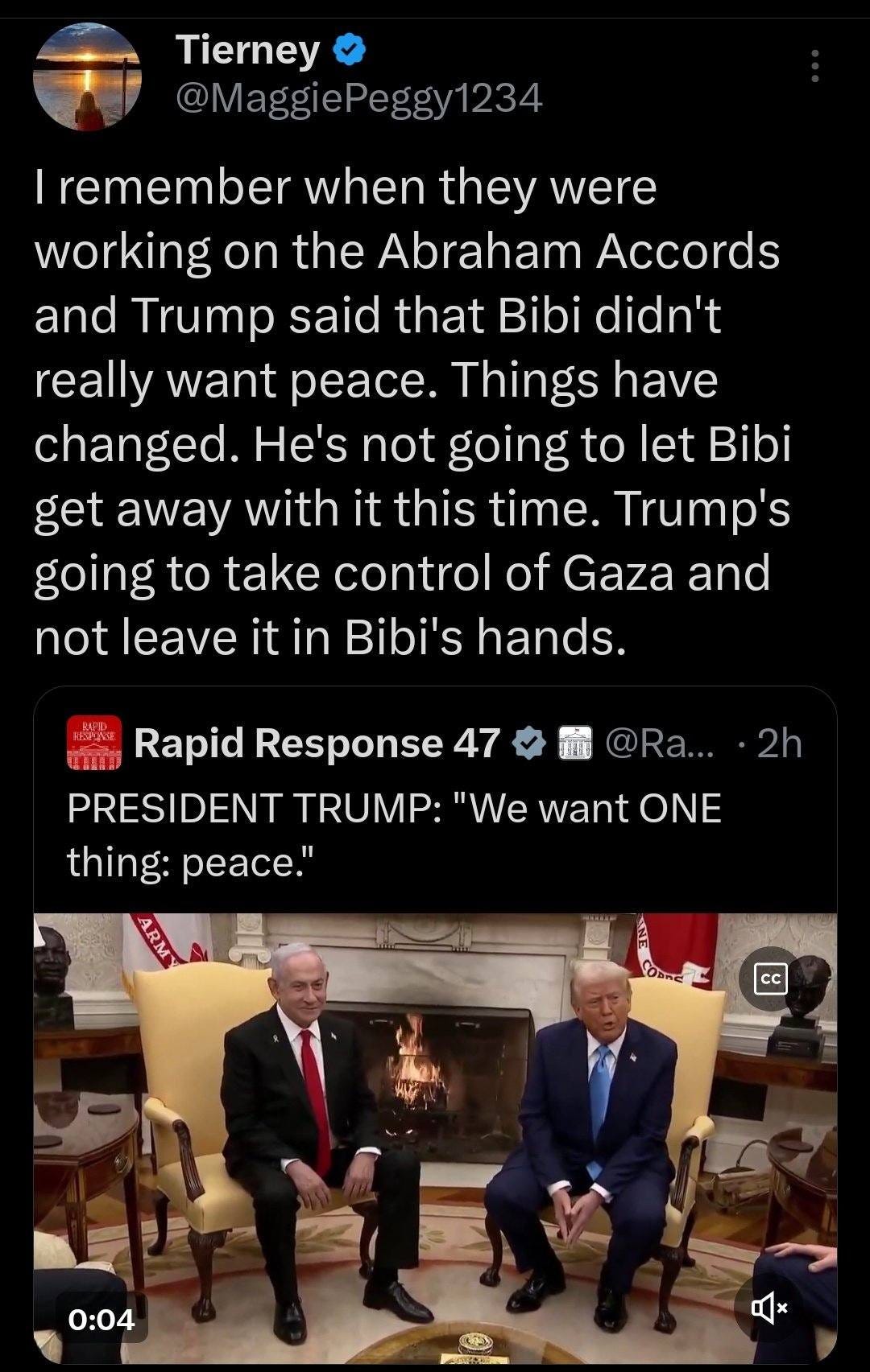 May be an image of 3 people, the Oval Office and text that says 'Tierney @MaggiePeggv12 1234 remember when they were working on the Abraham Accords and Trump said that Bibi didn't really want peace. Things have changed. He's not going to let Bibi get away with it this time. Trump's going to take control of Gaza and not leave it in Bibi's hands. @Ra... Rapid Response 47 PRESIDENT TRUMP: "We want ONE thing: peace." 2h AEAT cc ュ 品 0:04 5 はュ'