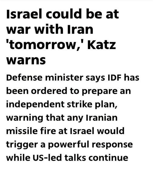 May be an image of text that says 'Israel could be at war with Iran 'tomorrow,' Katz warns Defense minister says IDF has been ordered to prepare an independent strike plan, warning that that any Iranian missile fire at Israel would trigger a powerful response while US-led talks continue' May be an image of text that says 'Israel could be at war with Iran 'tomorrow,' Katz warns Defense minister says IDF has been ordered to prepare an independent strike plan, warning that that any Iranian missile fire at Israel would trigger a powerful response while US-led talks continue'