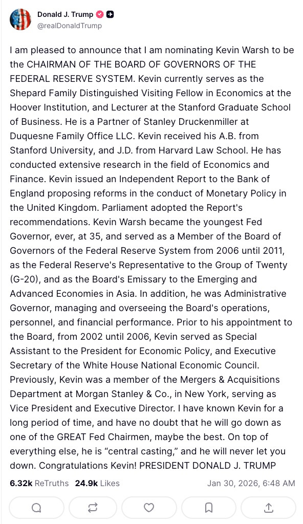 Donald J. Trump    @realDonaldTrump  I am pleased to announce that I am nominating Kevin Warsh to be the CHAIRMAN OF THE BOARD OF GOVERNORS OF THE FEDERAL RESERVE SYSTEM. Kevin currently serves as the Shepard Family Distinguished Visiting Fellow in Economics at the Hoover Institution, and Lecturer at the Stanford Graduate School of Business. He is a Partner of Stanley Druckenmiller at Duquesne Family Office LLC. Kevin received his A.B. from Stanford University, and J.D. from Harvard Law School. He has conducted extensive research in the field of Economics and Finance. Kevin issued an Independent Report to the Bank of England proposing reforms in the conduct of Monetary Policy in the United Kingdom. Parliament adopted the Report’s recommendations. Kevin Warsh became the youngest Fed Governor, ever, at 35, and served as a Member of the Board of Governors of the Federal Reserve System from 2006 until 2011, as the Federal Reserve’s Representative to the Group of Twenty (G-20), and as the Board’s Emissary to the Emerging and Advanced Economies in Asia. In addition, he was Administrative Governor, managing and overseeing the Board’s operations, personnel, and financial performance. Prior to his appointment to the Board, from 2002 until 2006, Kevin served as Special Assistant to the President for Economic Policy, and Executive Secretary of the White House National Economic Council. Previously, Kevin was a member of the Mergers & Acquisitions Department at Morgan Stanley & Co., in New York, serving as Vice President and Executive Director. I have known Kevin for a long period of time, and have no doubt that he will go down as one of the GREAT Fed Chairmen, maybe the best. On top of everything else, he is “central casting,” and he will never let you down. Congratulations Kevin! PRESIDENT DONALD J. TRUMP  6.32k    ReTruths  24.9k  Likes  Jan 30, 2026, 6:48 AM